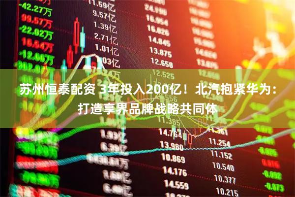 苏州恒泰配资 3年投入200亿！北汽抱紧华为：打造享界品牌战略共同体