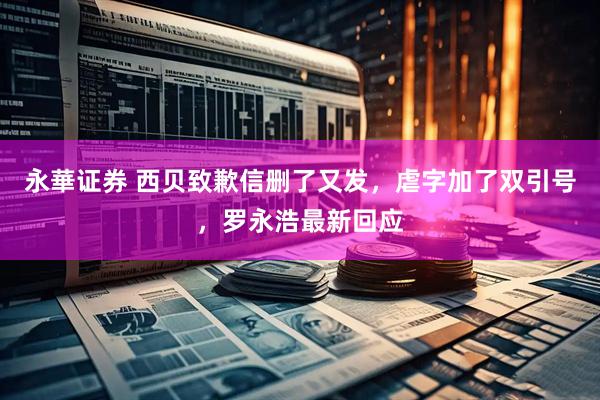 永華证券 西贝致歉信删了又发，虐字加了双引号，罗永浩最新回应