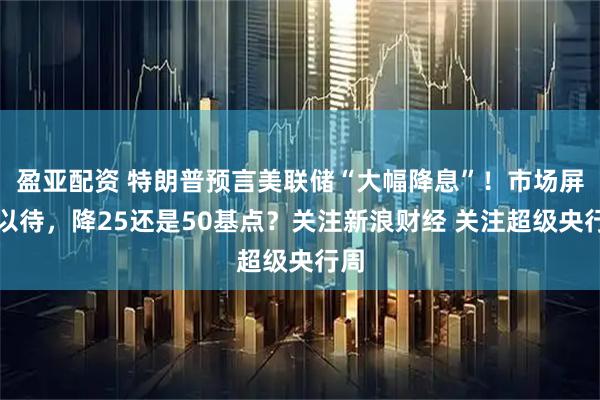盈亚配资 特朗普预言美联储“大幅降息”！市场屏息以待，降25还是50基点？关注新浪财经 关注超级央行周