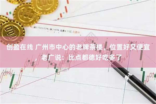 创盈在线 广州市中心的老牌茶楼，位置好又便宜，老广说：比点都德好吃多了