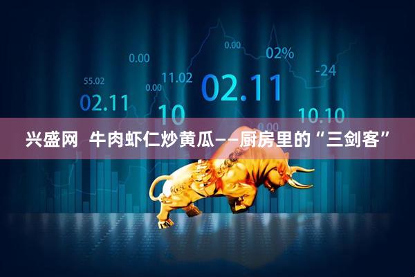 兴盛网  牛肉虾仁炒黄瓜——厨房里的“三剑客”