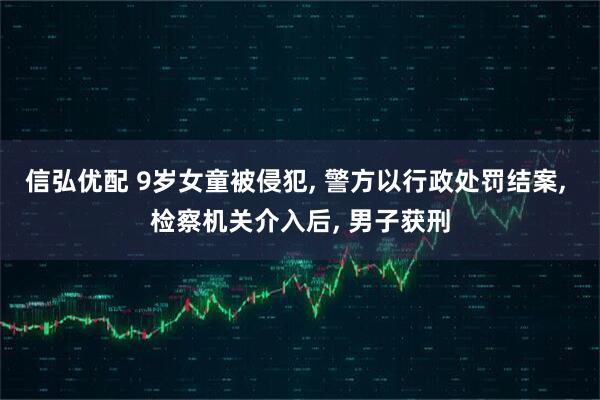 信弘优配 9岁女童被侵犯, 警方以行政处罚结案, 检察机关介入后, 男子获刑