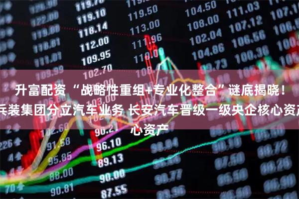 升富配资 “战略性重组+专业化整合”谜底揭晓！ 兵装集团分立汽车业务 长安汽车晋级一级央企核心资产