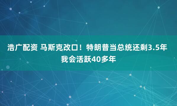 浩广配资 马斯克改口！特朗普当总统还剩3.5年 我会活跃40多年